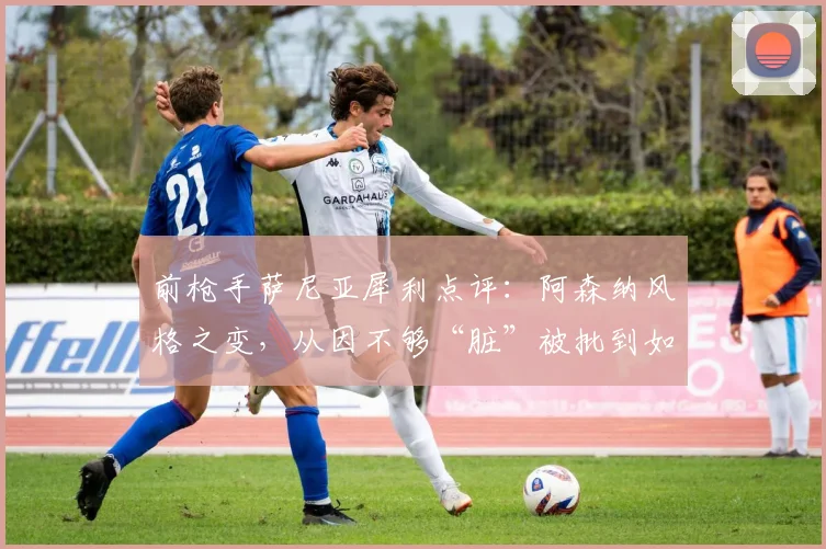 前枪手萨尼亚犀利点评：阿森纳风格之变，从因不够“脏”被批到如今争议
