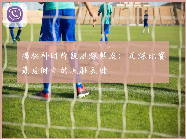 揭秘补时阶段进球频发：足球比赛最后时刻的决胜关键
