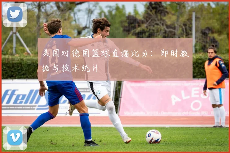 美国对德国篮球直播比分：即时数据与技术统计