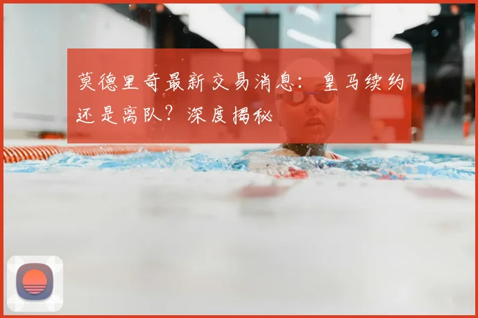 莫德里奇最新交易消息：皇马续约还是离队？深度揭秘