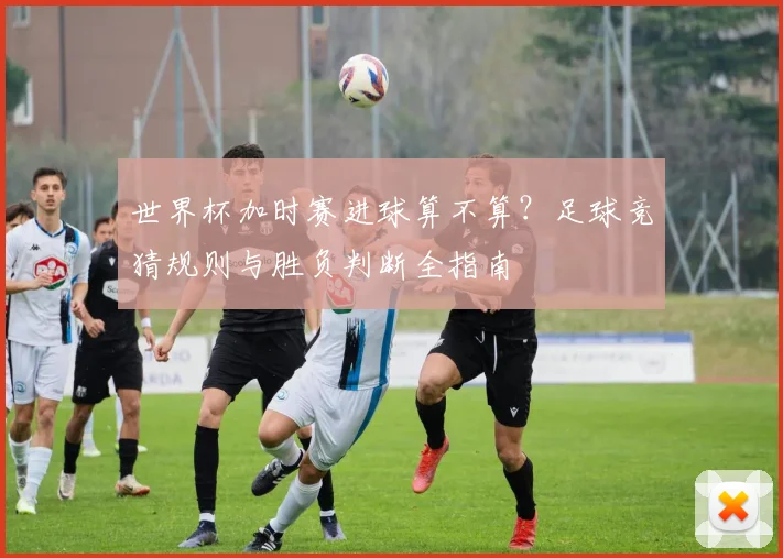 世界杯加时赛进球算不算？足球竞猜规则与胜负判断全指南
