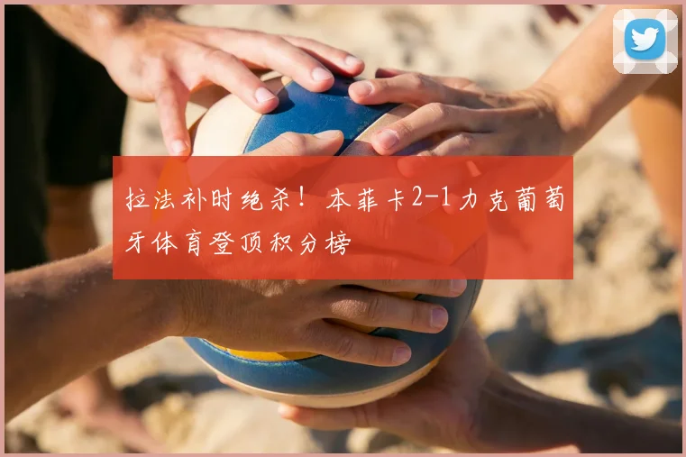 拉法补时绝杀！本菲卡2-1力克葡萄牙体育登顶积分榜