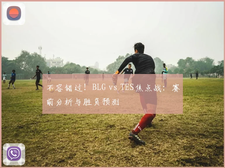 不容错过！BLG vs TES焦点战：赛前分析与胜负预测