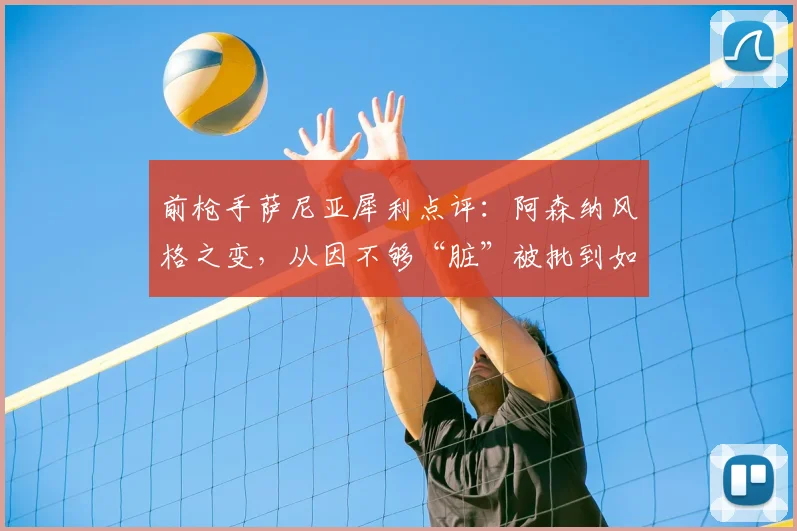 前枪手萨尼亚犀利点评：阿森纳风格之变，从因不够“脏”被批到如今争议