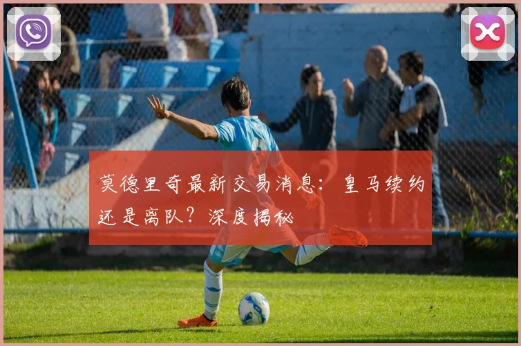莫德里奇最新交易消息：皇马续约还是离队？深度揭秘
