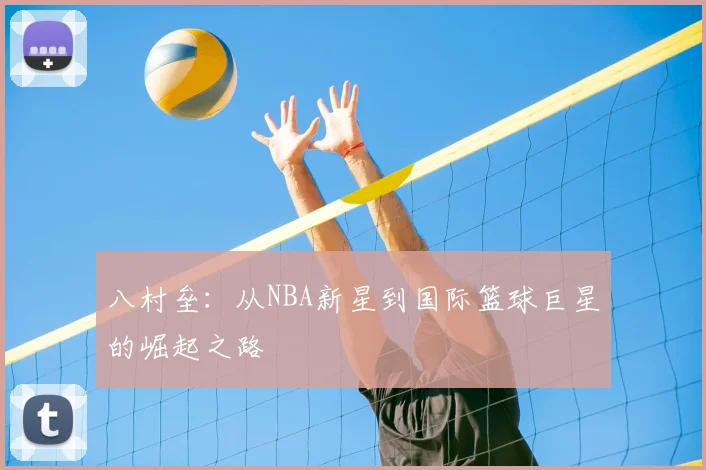 八村垒：从NBA新星到国际篮球巨星的崛起之路
