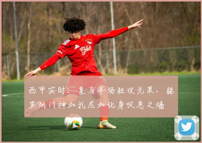 西甲实时：皇马半场狂攻无果，赫罗纳门神加扎尼加化身叹息之墙