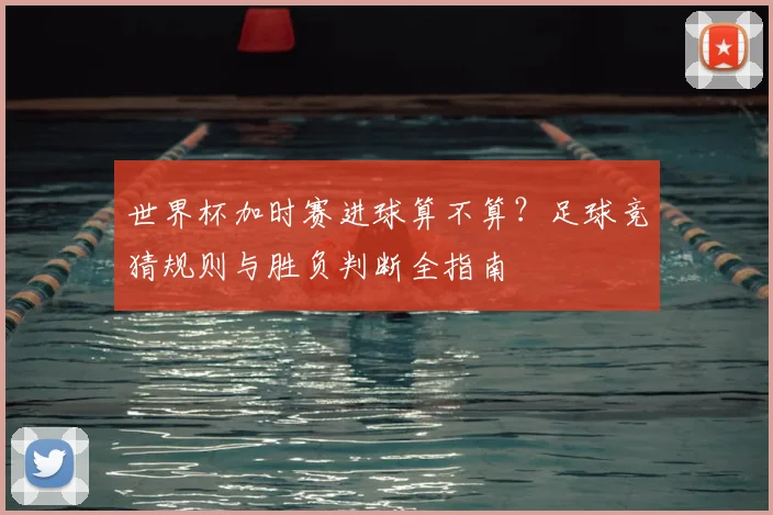 世界杯加时赛进球算不算？足球竞猜规则与胜负判断全指南