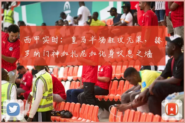 西甲实时：皇马半场狂攻无果，赫罗纳门神加扎尼加化身叹息之墙