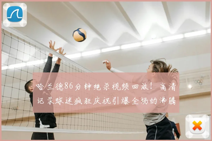 哈兰德86分钟绝杀视频回放！高清记录球迷疯狂庆祝引爆全场的沸腾瞬间