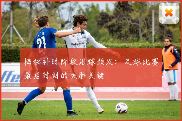 揭秘补时阶段进球频发：足球比赛最后时刻的决胜关键