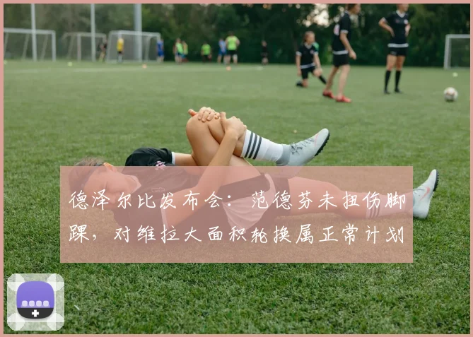 德泽尔比发布会：范德芬未扭伤脚踝，对维拉大面积轮换属正常计划